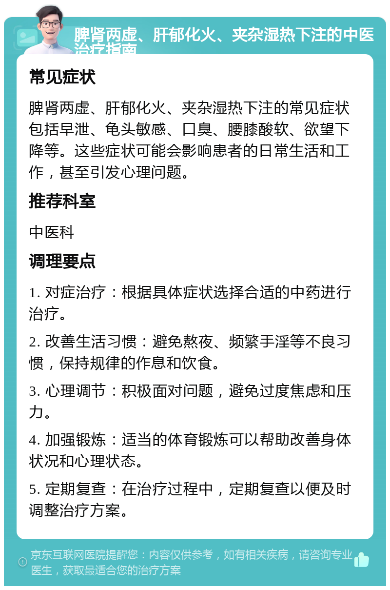 脾肾两虚、肝郁化火、夹杂湿热下注的中医治疗指南 常见症状 脾肾两虚、肝郁化火、夹杂湿热下注的常见症状包括早泄、龟头敏感、口臭、腰膝酸软、欲望下降等。这些症状可能会影响患者的日常生活和工作，甚至引发心理问题。 推荐科室 中医科 调理要点 1. 对症治疗：根据具体症状选择合适的中药进行治疗。 2. 改善生活习惯：避免熬夜、频繁手淫等不良习惯，保持规律的作息和饮食。 3. 心理调节：积极面对问题，避免过度焦虑和压力。 4. 加强锻炼：适当的体育锻炼可以帮助改善身体状况和心理状态。 5. 定期复查：在治疗过程中，定期复查以便及时调整治疗方案。