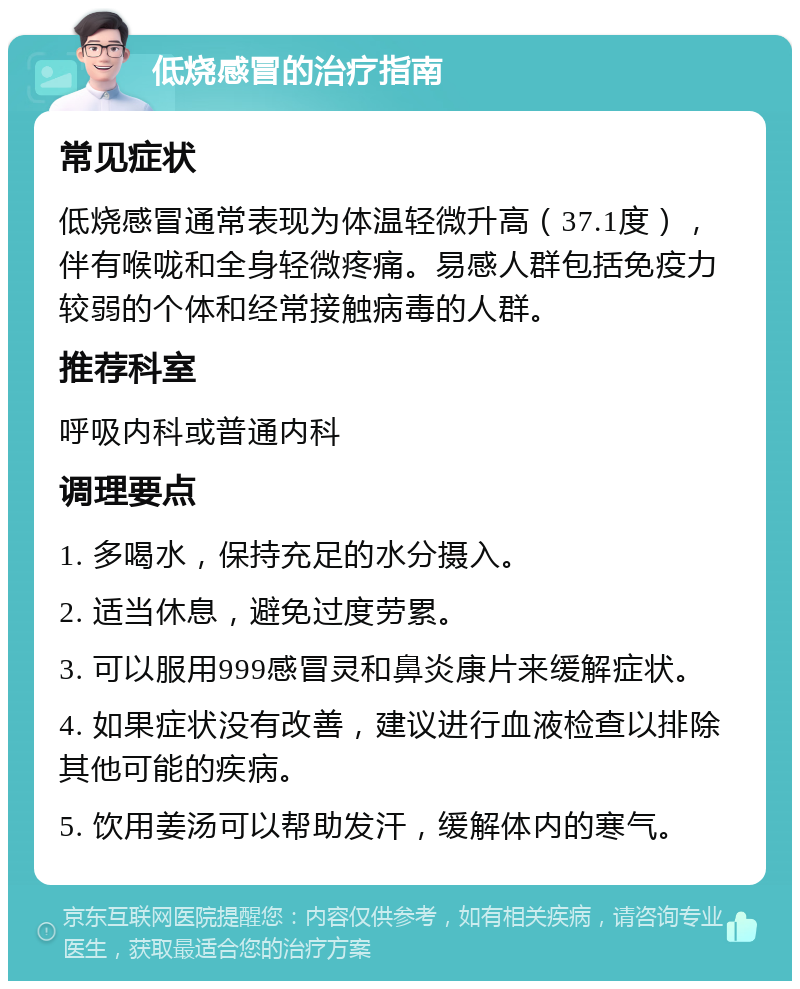 低烧感冒的治疗指南 常见症状 低烧感冒通常表现为体温轻微升高（37.1度），伴有喉咙和全身轻微疼痛。易感人群包括免疫力较弱的个体和经常接触病毒的人群。 推荐科室 呼吸内科或普通内科 调理要点 1. 多喝水，保持充足的水分摄入。 2. 适当休息，避免过度劳累。 3. 可以服用999感冒灵和鼻炎康片来缓解症状。 4. 如果症状没有改善，建议进行血液检查以排除其他可能的疾病。 5. 饮用姜汤可以帮助发汗，缓解体内的寒气。