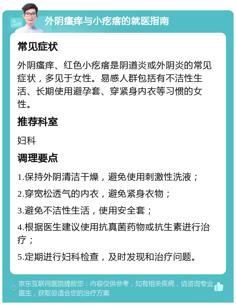 外阴瘙痒与小疙瘩的就医指南 常见症状 外阴瘙痒、红色小疙瘩是阴道炎或外阴炎的常见症状，多见于女性。易感人群包括有不洁性生活、长期使用避孕套、穿紧身内衣等习惯的女性。 推荐科室 妇科 调理要点 1.保持外阴清洁干燥，避免使用刺激性洗液； 2.穿宽松透气的内衣，避免紧身衣物； 3.避免不洁性生活，使用安全套； 4.根据医生建议使用抗真菌药物或抗生素进行治疗； 5.定期进行妇科检查，及时发现和治疗问题。