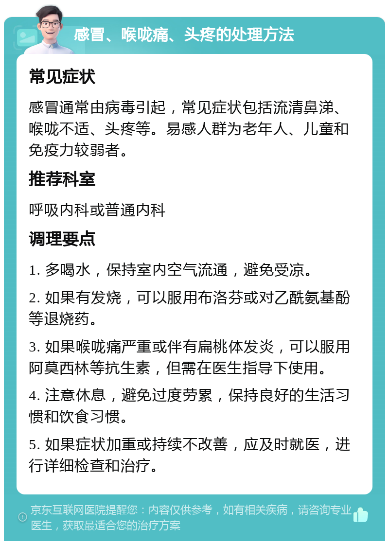 感冒、喉咙痛、头疼的处理方法 常见症状 感冒通常由病毒引起，常见症状包括流清鼻涕、喉咙不适、头疼等。易感人群为老年人、儿童和免疫力较弱者。 推荐科室 呼吸内科或普通内科 调理要点 1. 多喝水，保持室内空气流通，避免受凉。 2. 如果有发烧，可以服用布洛芬或对乙酰氨基酚等退烧药。 3. 如果喉咙痛严重或伴有扁桃体发炎，可以服用阿莫西林等抗生素，但需在医生指导下使用。 4. 注意休息，避免过度劳累，保持良好的生活习惯和饮食习惯。 5. 如果症状加重或持续不改善，应及时就医，进行详细检查和治疗。