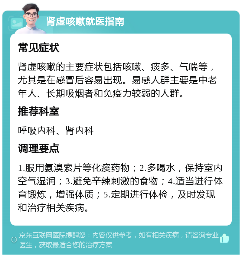 肾虚咳嗽就医指南 常见症状 肾虚咳嗽的主要症状包括咳嗽、痰多、气喘等，尤其是在感冒后容易出现。易感人群主要是中老年人、长期吸烟者和免疫力较弱的人群。 推荐科室 呼吸内科、肾内科 调理要点 1.服用氨溴索片等化痰药物；2.多喝水，保持室内空气湿润；3.避免辛辣刺激的食物；4.适当进行体育锻炼，增强体质；5.定期进行体检，及时发现和治疗相关疾病。