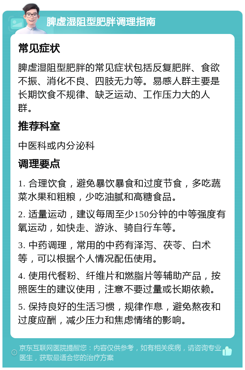 脾虚湿阻型肥胖调理指南 常见症状 脾虚湿阻型肥胖的常见症状包括反复肥胖、食欲不振、消化不良、四肢无力等。易感人群主要是长期饮食不规律、缺乏运动、工作压力大的人群。 推荐科室 中医科或内分泌科 调理要点 1. 合理饮食，避免暴饮暴食和过度节食，多吃蔬菜水果和粗粮，少吃油腻和高糖食品。 2. 适量运动，建议每周至少150分钟的中等强度有氧运动，如快走、游泳、骑自行车等。 3. 中药调理，常用的中药有泽泻、茯苓、白术等，可以根据个人情况配伍使用。 4. 使用代餐粉、纤维片和燃脂片等辅助产品，按照医生的建议使用，注意不要过量或长期依赖。 5. 保持良好的生活习惯，规律作息，避免熬夜和过度应酬，减少压力和焦虑情绪的影响。