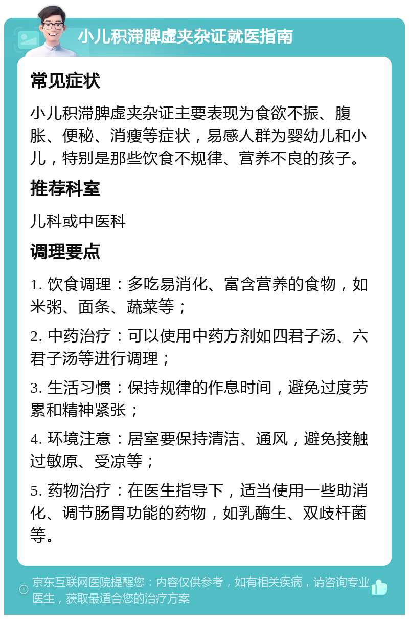 小儿积滞脾虚夹杂证就医指南 常见症状 小儿积滞脾虚夹杂证主要表现为食欲不振、腹胀、便秘、消瘦等症状，易感人群为婴幼儿和小儿，特别是那些饮食不规律、营养不良的孩子。 推荐科室 儿科或中医科 调理要点 1. 饮食调理：多吃易消化、富含营养的食物，如米粥、面条、蔬菜等； 2. 中药治疗：可以使用中药方剂如四君子汤、六君子汤等进行调理； 3. 生活习惯：保持规律的作息时间，避免过度劳累和精神紧张； 4. 环境注意：居室要保持清洁、通风，避免接触过敏原、受凉等； 5. 药物治疗：在医生指导下，适当使用一些助消化、调节肠胃功能的药物，如乳酶生、双歧杆菌等。