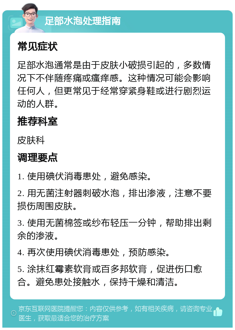 足部水泡处理指南 常见症状 足部水泡通常是由于皮肤小破损引起的，多数情况下不伴随疼痛或瘙痒感。这种情况可能会影响任何人，但更常见于经常穿紧身鞋或进行剧烈运动的人群。 推荐科室 皮肤科 调理要点 1. 使用碘伏消毒患处，避免感染。 2. 用无菌注射器刺破水泡，排出渗液，注意不要损伤周围皮肤。 3. 使用无菌棉签或纱布轻压一分钟，帮助排出剩余的渗液。 4. 再次使用碘伏消毒患处，预防感染。 5. 涂抹红霉素软膏或百多邦软膏，促进伤口愈合。避免患处接触水，保持干燥和清洁。