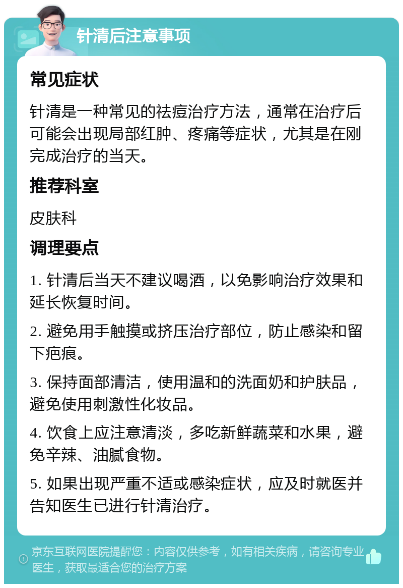 针清后注意事项 常见症状 针清是一种常见的祛痘治疗方法，通常在治疗后可能会出现局部红肿、疼痛等症状，尤其是在刚完成治疗的当天。 推荐科室 皮肤科 调理要点 1. 针清后当天不建议喝酒，以免影响治疗效果和延长恢复时间。 2. 避免用手触摸或挤压治疗部位，防止感染和留下疤痕。 3. 保持面部清洁，使用温和的洗面奶和护肤品，避免使用刺激性化妆品。 4. 饮食上应注意清淡，多吃新鲜蔬菜和水果，避免辛辣、油腻食物。 5. 如果出现严重不适或感染症状，应及时就医并告知医生已进行针清治疗。