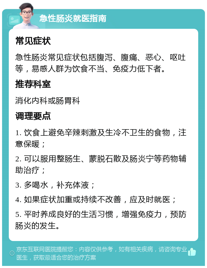 急性肠炎就医指南 常见症状 急性肠炎常见症状包括腹泻、腹痛、恶心、呕吐等，易感人群为饮食不当、免疫力低下者。 推荐科室 消化内科或肠胃科 调理要点 1. 饮食上避免辛辣刺激及生冷不卫生的食物，注意保暖； 2. 可以服用整肠生、蒙脱石散及肠炎宁等药物辅助治疗； 3. 多喝水，补充体液； 4. 如果症状加重或持续不改善，应及时就医； 5. 平时养成良好的生活习惯，增强免疫力，预防肠炎的发生。