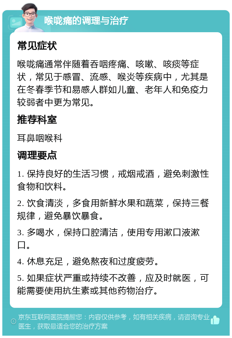 喉咙痛的调理与治疗 常见症状 喉咙痛通常伴随着吞咽疼痛、咳嗽、咳痰等症状，常见于感冒、流感、喉炎等疾病中，尤其是在冬春季节和易感人群如儿童、老年人和免疫力较弱者中更为常见。 推荐科室 耳鼻咽喉科 调理要点 1. 保持良好的生活习惯，戒烟戒酒，避免刺激性食物和饮料。 2. 饮食清淡，多食用新鲜水果和蔬菜，保持三餐规律，避免暴饮暴食。 3. 多喝水，保持口腔清洁，使用专用漱口液漱口。 4. 休息充足，避免熬夜和过度疲劳。 5. 如果症状严重或持续不改善，应及时就医，可能需要使用抗生素或其他药物治疗。