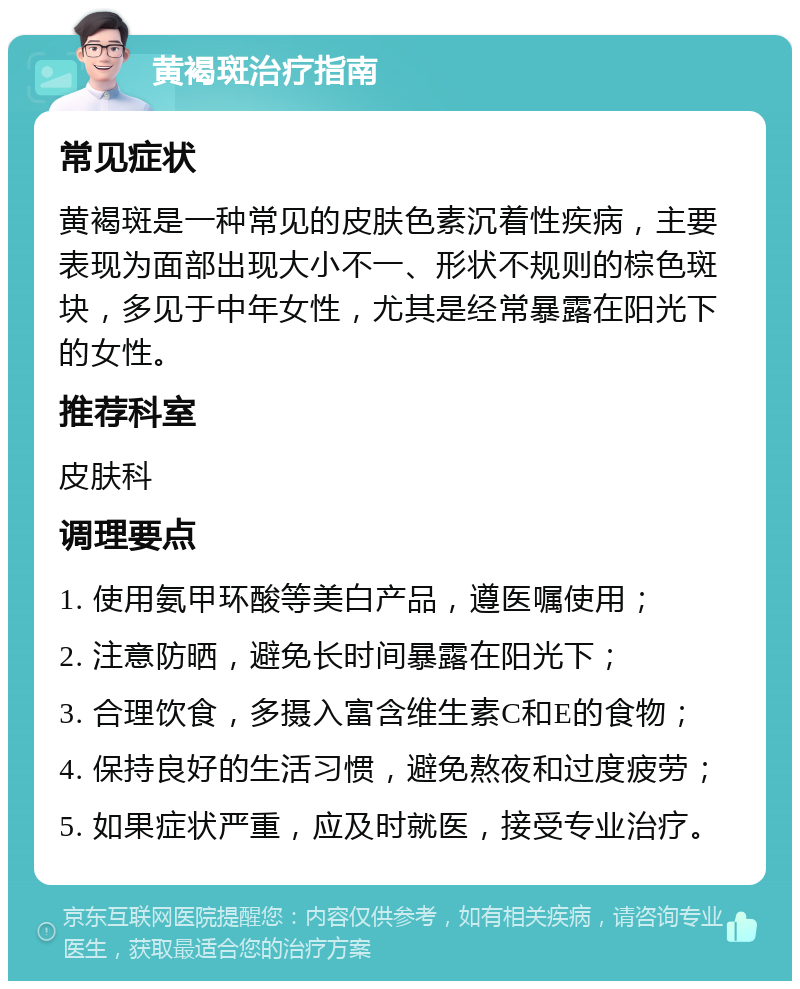 黄褐斑治疗指南 常见症状 黄褐斑是一种常见的皮肤色素沉着性疾病，主要表现为面部出现大小不一、形状不规则的棕色斑块，多见于中年女性，尤其是经常暴露在阳光下的女性。 推荐科室 皮肤科 调理要点 1. 使用氨甲环酸等美白产品，遵医嘱使用； 2. 注意防晒，避免长时间暴露在阳光下； 3. 合理饮食，多摄入富含维生素C和E的食物； 4. 保持良好的生活习惯，避免熬夜和过度疲劳； 5. 如果症状严重，应及时就医，接受专业治疗。