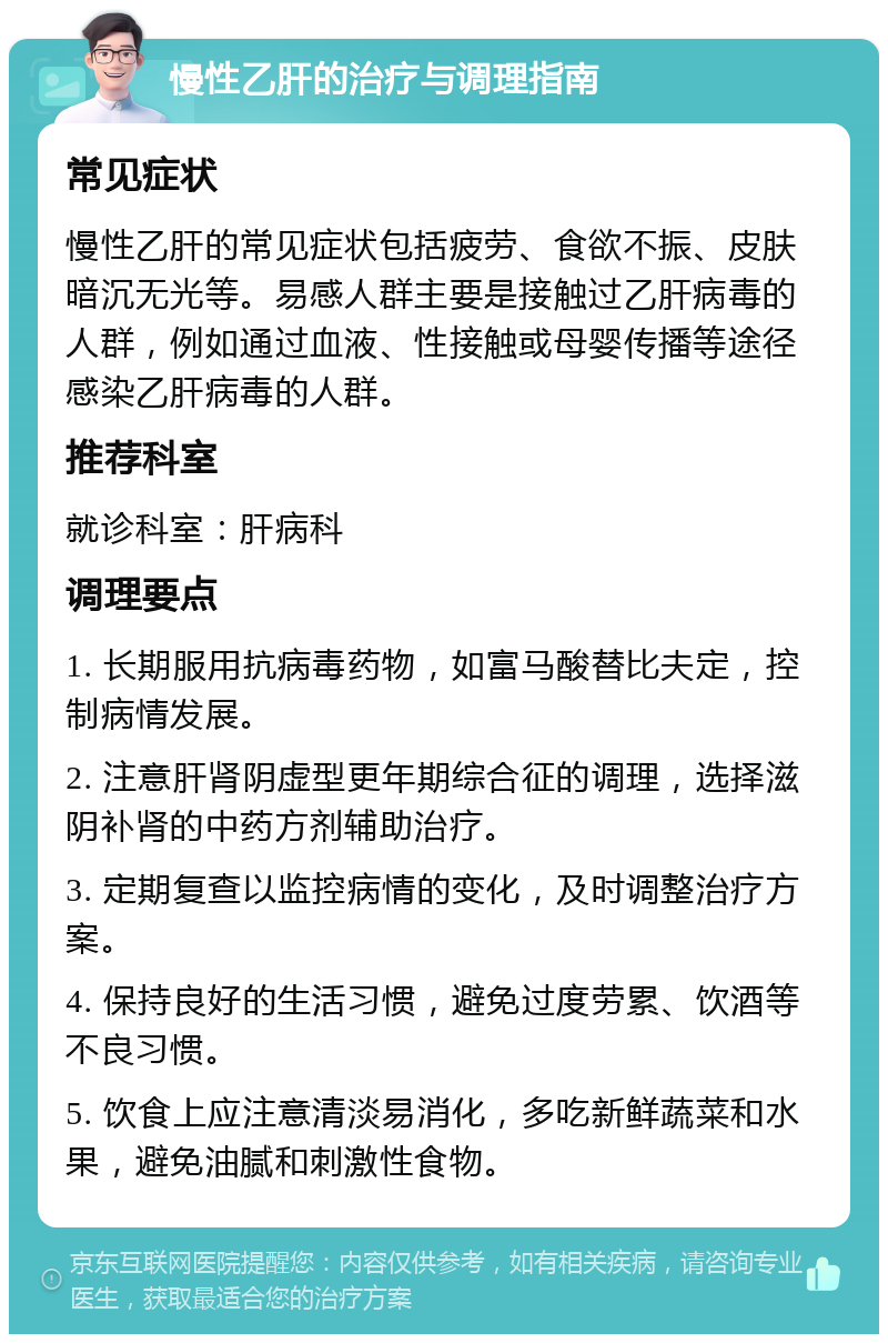 慢性乙肝的治疗与调理指南 常见症状 慢性乙肝的常见症状包括疲劳、食欲不振、皮肤暗沉无光等。易感人群主要是接触过乙肝病毒的人群，例如通过血液、性接触或母婴传播等途径感染乙肝病毒的人群。 推荐科室 就诊科室：肝病科 调理要点 1. 长期服用抗病毒药物，如富马酸替比夫定，控制病情发展。 2. 注意肝肾阴虚型更年期综合征的调理，选择滋阴补肾的中药方剂辅助治疗。 3. 定期复查以监控病情的变化，及时调整治疗方案。 4. 保持良好的生活习惯，避免过度劳累、饮酒等不良习惯。 5. 饮食上应注意清淡易消化，多吃新鲜蔬菜和水果，避免油腻和刺激性食物。