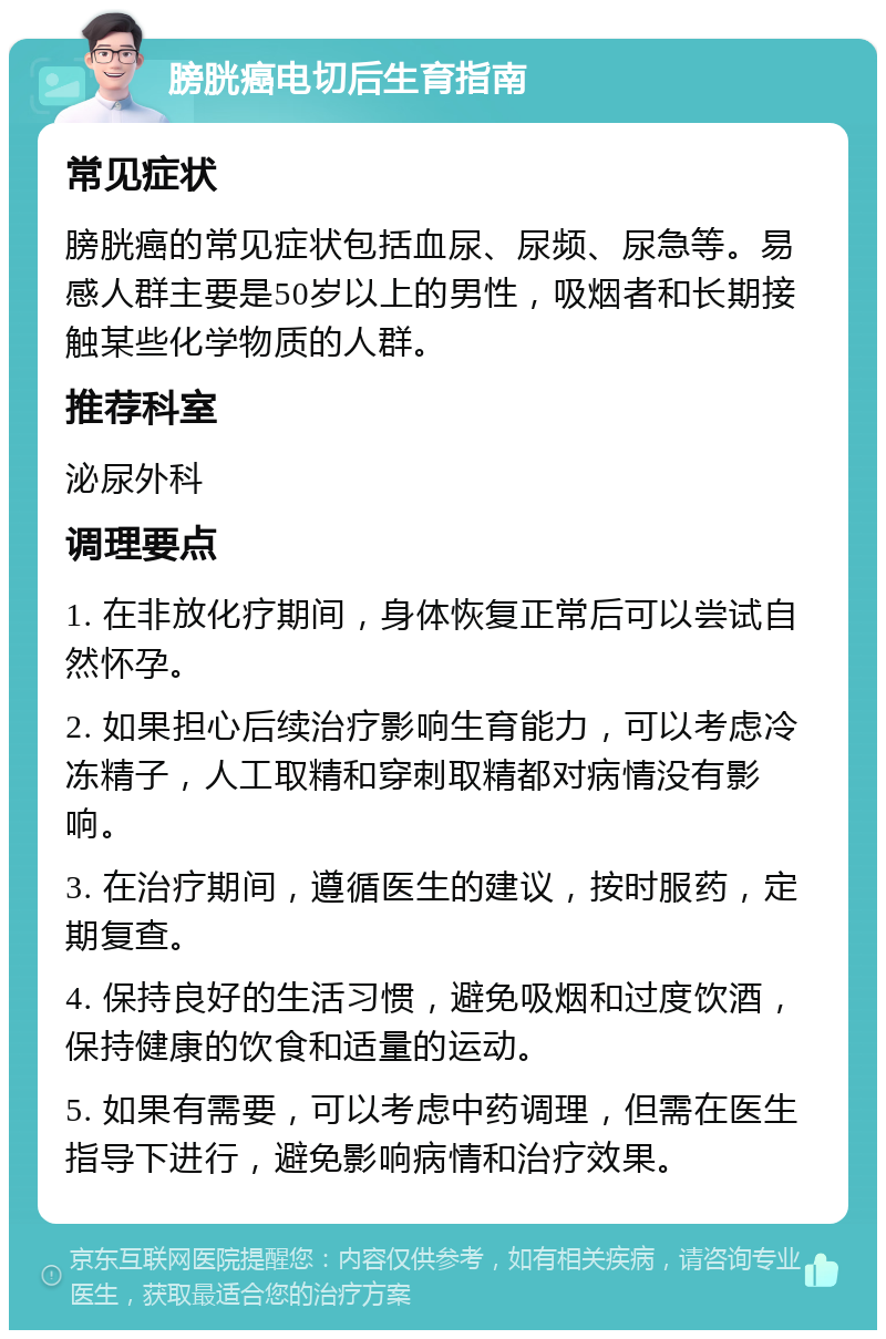 膀胱癌电切后生育指南 常见症状 膀胱癌的常见症状包括血尿、尿频、尿急等。易感人群主要是50岁以上的男性，吸烟者和长期接触某些化学物质的人群。 推荐科室 泌尿外科 调理要点 1. 在非放化疗期间，身体恢复正常后可以尝试自然怀孕。 2. 如果担心后续治疗影响生育能力，可以考虑冷冻精子，人工取精和穿刺取精都对病情没有影响。 3. 在治疗期间，遵循医生的建议，按时服药，定期复查。 4. 保持良好的生活习惯，避免吸烟和过度饮酒，保持健康的饮食和适量的运动。 5. 如果有需要，可以考虑中药调理，但需在医生指导下进行，避免影响病情和治疗效果。