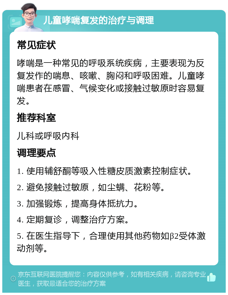 儿童哮喘复发的治疗与调理 常见症状 哮喘是一种常见的呼吸系统疾病，主要表现为反复发作的喘息、咳嗽、胸闷和呼吸困难。儿童哮喘患者在感冒、气候变化或接触过敏原时容易复发。 推荐科室 儿科或呼吸内科 调理要点 1. 使用辅舒酮等吸入性糖皮质激素控制症状。 2. 避免接触过敏原，如尘螨、花粉等。 3. 加强锻炼，提高身体抵抗力。 4. 定期复诊，调整治疗方案。 5. 在医生指导下，合理使用其他药物如β2受体激动剂等。