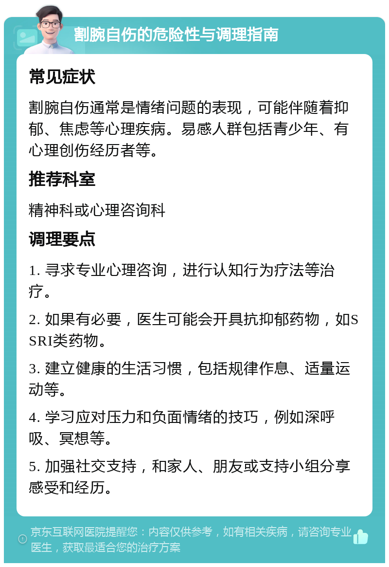 割腕自伤的危险性与调理指南 常见症状 割腕自伤通常是情绪问题的表现，可能伴随着抑郁、焦虑等心理疾病。易感人群包括青少年、有心理创伤经历者等。 推荐科室 精神科或心理咨询科 调理要点 1. 寻求专业心理咨询，进行认知行为疗法等治疗。 2. 如果有必要，医生可能会开具抗抑郁药物，如SSRI类药物。 3. 建立健康的生活习惯，包括规律作息、适量运动等。 4. 学习应对压力和负面情绪的技巧，例如深呼吸、冥想等。 5. 加强社交支持，和家人、朋友或支持小组分享感受和经历。