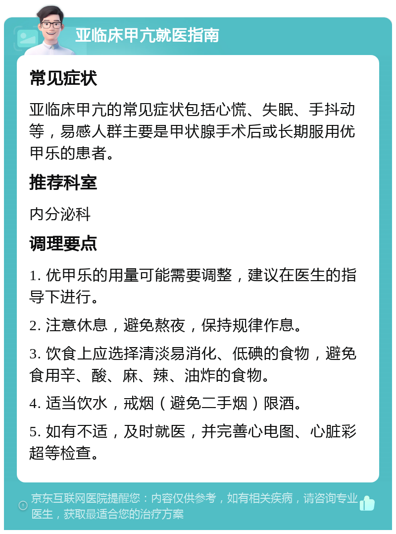 亚临床甲亢就医指南 常见症状 亚临床甲亢的常见症状包括心慌、失眠、手抖动等，易感人群主要是甲状腺手术后或长期服用优甲乐的患者。 推荐科室 内分泌科 调理要点 1. 优甲乐的用量可能需要调整，建议在医生的指导下进行。 2. 注意休息，避免熬夜，保持规律作息。 3. 饮食上应选择清淡易消化、低碘的食物，避免食用辛、酸、麻、辣、油炸的食物。 4. 适当饮水，戒烟（避免二手烟）限酒。 5. 如有不适，及时就医，并完善心电图、心脏彩超等检查。