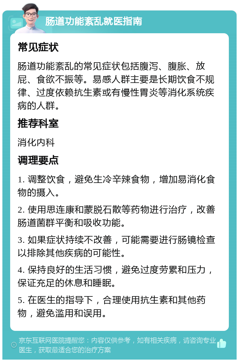 肠道功能紊乱就医指南 常见症状 肠道功能紊乱的常见症状包括腹泻、腹胀、放屁、食欲不振等。易感人群主要是长期饮食不规律、过度依赖抗生素或有慢性胃炎等消化系统疾病的人群。 推荐科室 消化内科 调理要点 1. 调整饮食，避免生冷辛辣食物，增加易消化食物的摄入。 2. 使用思连康和蒙脱石散等药物进行治疗，改善肠道菌群平衡和吸收功能。 3. 如果症状持续不改善，可能需要进行肠镜检查以排除其他疾病的可能性。 4. 保持良好的生活习惯，避免过度劳累和压力，保证充足的休息和睡眠。 5. 在医生的指导下，合理使用抗生素和其他药物，避免滥用和误用。