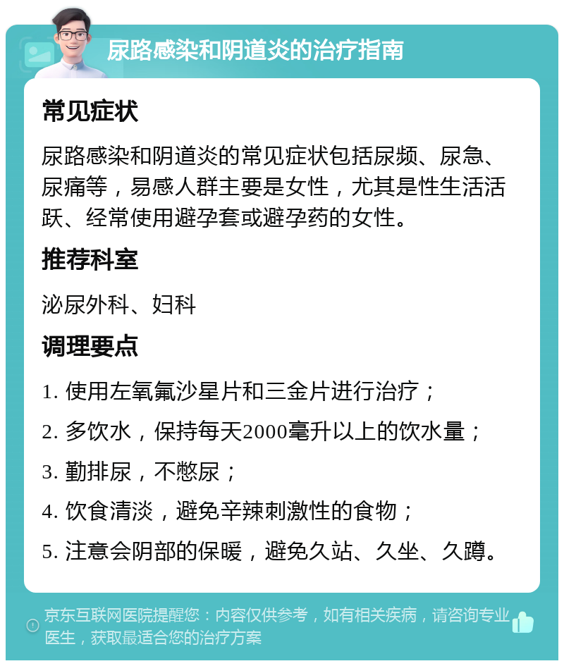 尿路感染和阴道炎的治疗指南 常见症状 尿路感染和阴道炎的常见症状包括尿频、尿急、尿痛等，易感人群主要是女性，尤其是性生活活跃、经常使用避孕套或避孕药的女性。 推荐科室 泌尿外科、妇科 调理要点 1. 使用左氧氟沙星片和三金片进行治疗； 2. 多饮水，保持每天2000毫升以上的饮水量； 3. 勤排尿，不憋尿； 4. 饮食清淡，避免辛辣刺激性的食物； 5. 注意会阴部的保暖，避免久站、久坐、久蹲。