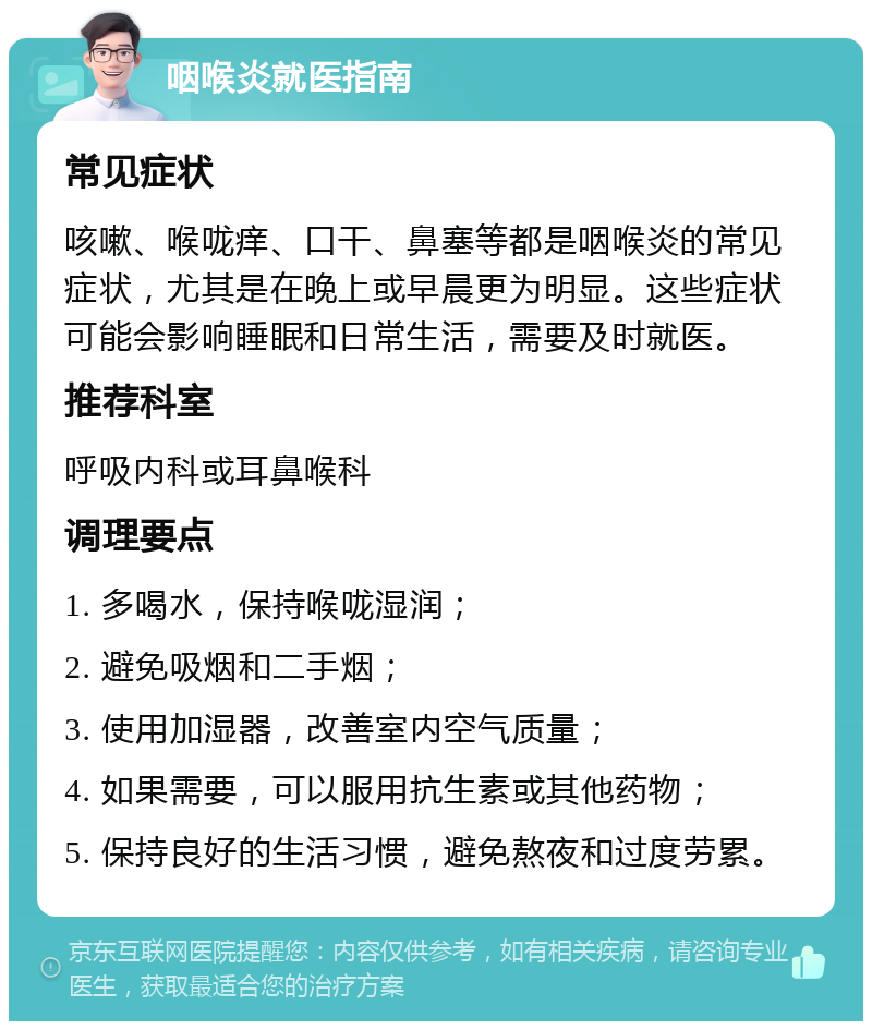 咽喉炎就医指南 常见症状 咳嗽、喉咙痒、口干、鼻塞等都是咽喉炎的常见症状，尤其是在晚上或早晨更为明显。这些症状可能会影响睡眠和日常生活，需要及时就医。 推荐科室 呼吸内科或耳鼻喉科 调理要点 1. 多喝水，保持喉咙湿润； 2. 避免吸烟和二手烟； 3. 使用加湿器，改善室内空气质量； 4. 如果需要，可以服用抗生素或其他药物； 5. 保持良好的生活习惯，避免熬夜和过度劳累。