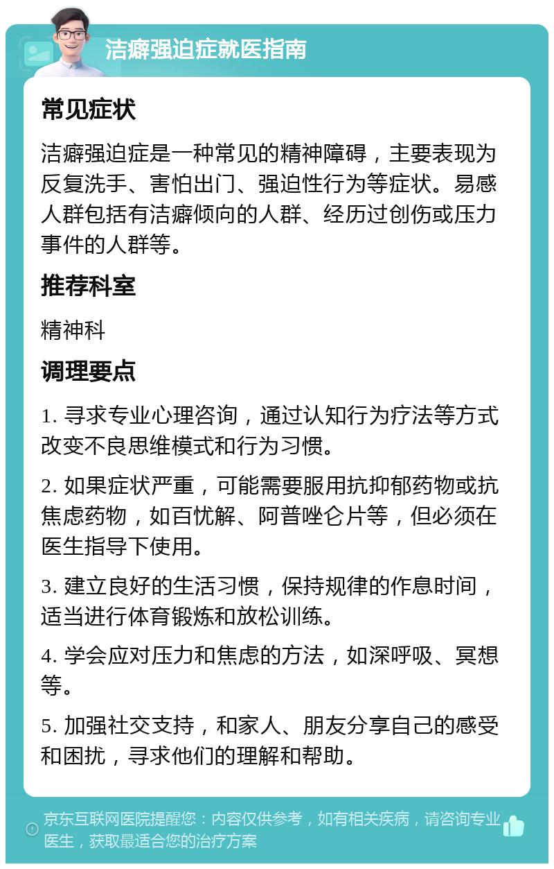 洁癖强迫症就医指南 常见症状 洁癖强迫症是一种常见的精神障碍，主要表现为反复洗手、害怕出门、强迫性行为等症状。易感人群包括有洁癖倾向的人群、经历过创伤或压力事件的人群等。 推荐科室 精神科 调理要点 1. 寻求专业心理咨询，通过认知行为疗法等方式改变不良思维模式和行为习惯。 2. 如果症状严重，可能需要服用抗抑郁药物或抗焦虑药物，如百忧解、阿普唑仑片等，但必须在医生指导下使用。 3. 建立良好的生活习惯，保持规律的作息时间，适当进行体育锻炼和放松训练。 4. 学会应对压力和焦虑的方法，如深呼吸、冥想等。 5. 加强社交支持，和家人、朋友分享自己的感受和困扰，寻求他们的理解和帮助。