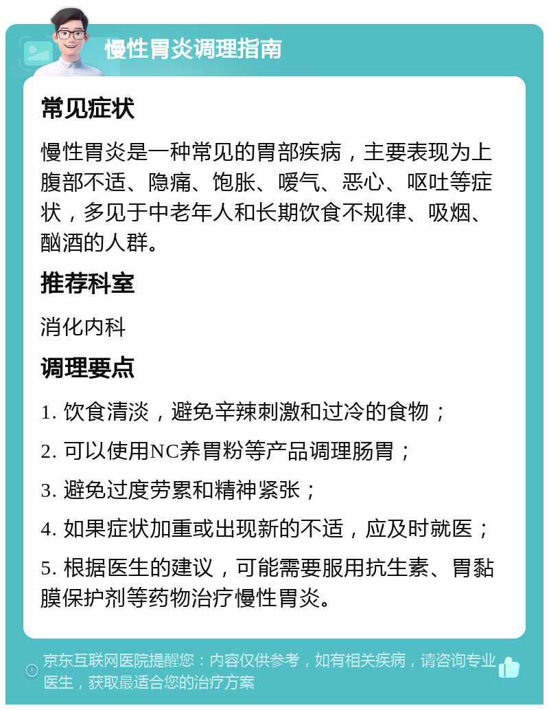 慢性胃炎调理指南 常见症状 慢性胃炎是一种常见的胃部疾病，主要表现为上腹部不适、隐痛、饱胀、嗳气、恶心、呕吐等症状，多见于中老年人和长期饮食不规律、吸烟、酗酒的人群。 推荐科室 消化内科 调理要点 1. 饮食清淡，避免辛辣刺激和过冷的食物； 2. 可以使用NC养胃粉等产品调理肠胃； 3. 避免过度劳累和精神紧张； 4. 如果症状加重或出现新的不适，应及时就医； 5. 根据医生的建议，可能需要服用抗生素、胃黏膜保护剂等药物治疗慢性胃炎。