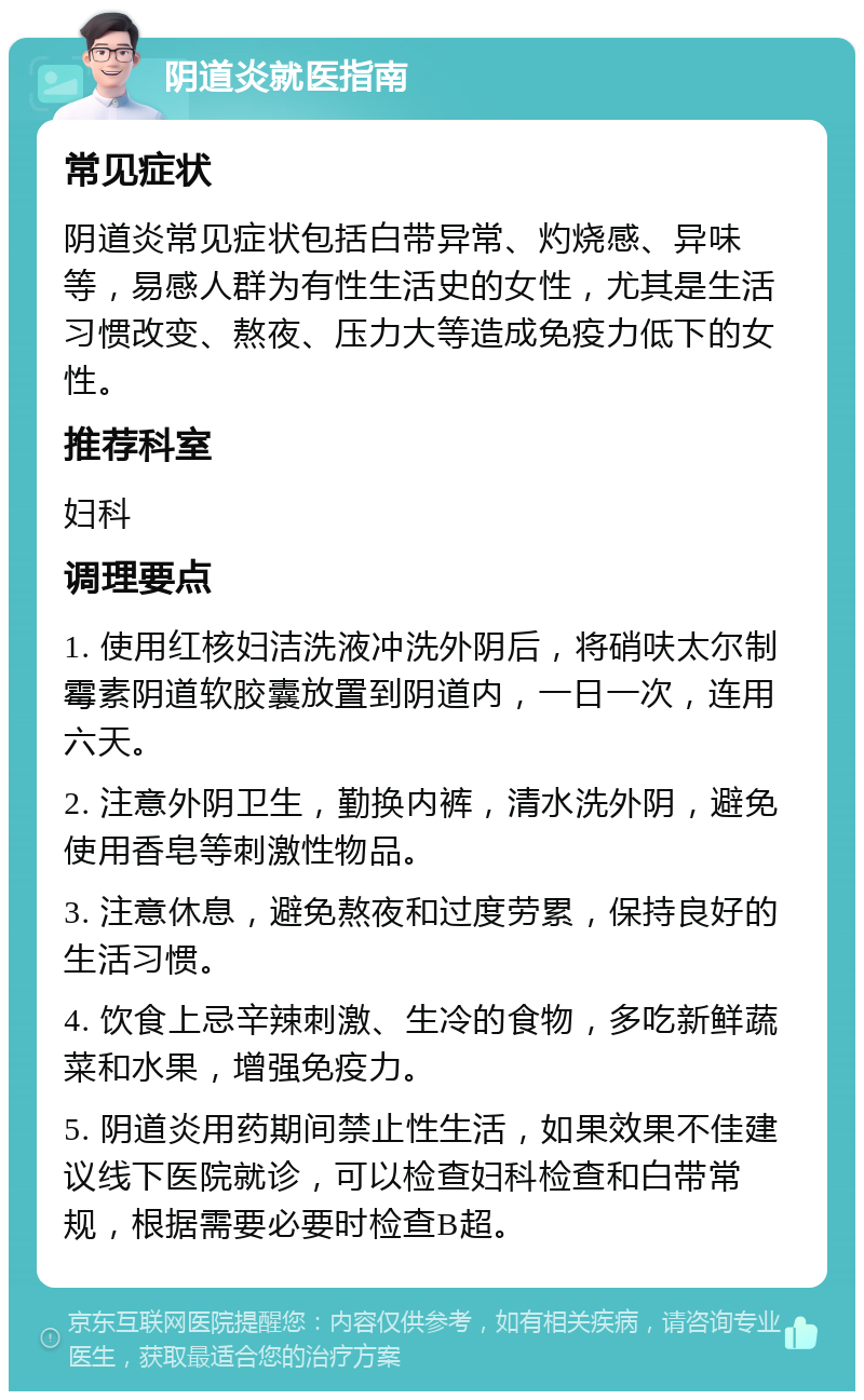 阴道炎就医指南 常见症状 阴道炎常见症状包括白带异常、灼烧感、异味等，易感人群为有性生活史的女性，尤其是生活习惯改变、熬夜、压力大等造成免疫力低下的女性。 推荐科室 妇科 调理要点 1. 使用红核妇洁洗液冲洗外阴后，将硝呋太尔制霉素阴道软胶囊放置到阴道内，一日一次，连用六天。 2. 注意外阴卫生，勤换内裤，清水洗外阴，避免使用香皂等刺激性物品。 3. 注意休息，避免熬夜和过度劳累，保持良好的生活习惯。 4. 饮食上忌辛辣刺激、生冷的食物，多吃新鲜蔬菜和水果，增强免疫力。 5. 阴道炎用药期间禁止性生活，如果效果不佳建议线下医院就诊，可以检查妇科检查和白带常规，根据需要必要时检查B超。