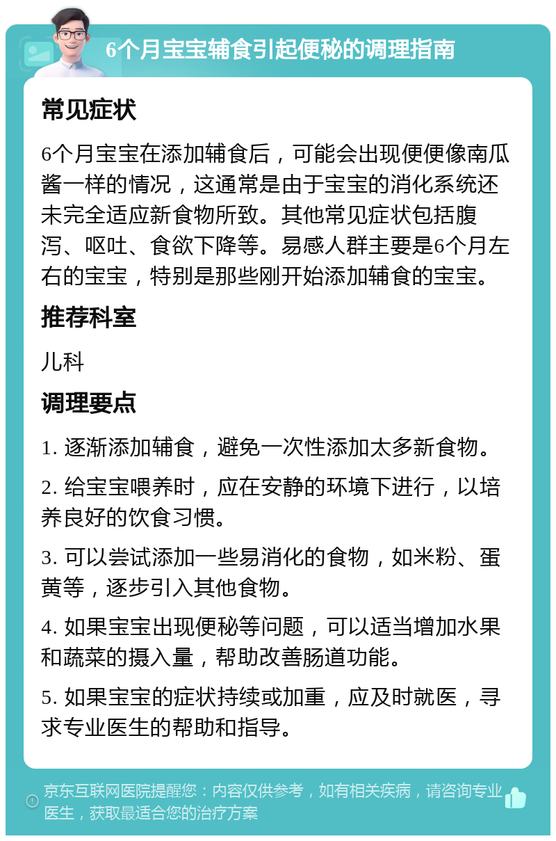 6个月宝宝辅食引起便秘的调理指南 常见症状 6个月宝宝在添加辅食后，可能会出现便便像南瓜酱一样的情况，这通常是由于宝宝的消化系统还未完全适应新食物所致。其他常见症状包括腹泻、呕吐、食欲下降等。易感人群主要是6个月左右的宝宝，特别是那些刚开始添加辅食的宝宝。 推荐科室 儿科 调理要点 1. 逐渐添加辅食，避免一次性添加太多新食物。 2. 给宝宝喂养时，应在安静的环境下进行，以培养良好的饮食习惯。 3. 可以尝试添加一些易消化的食物，如米粉、蛋黄等，逐步引入其他食物。 4. 如果宝宝出现便秘等问题，可以适当增加水果和蔬菜的摄入量，帮助改善肠道功能。 5. 如果宝宝的症状持续或加重，应及时就医，寻求专业医生的帮助和指导。