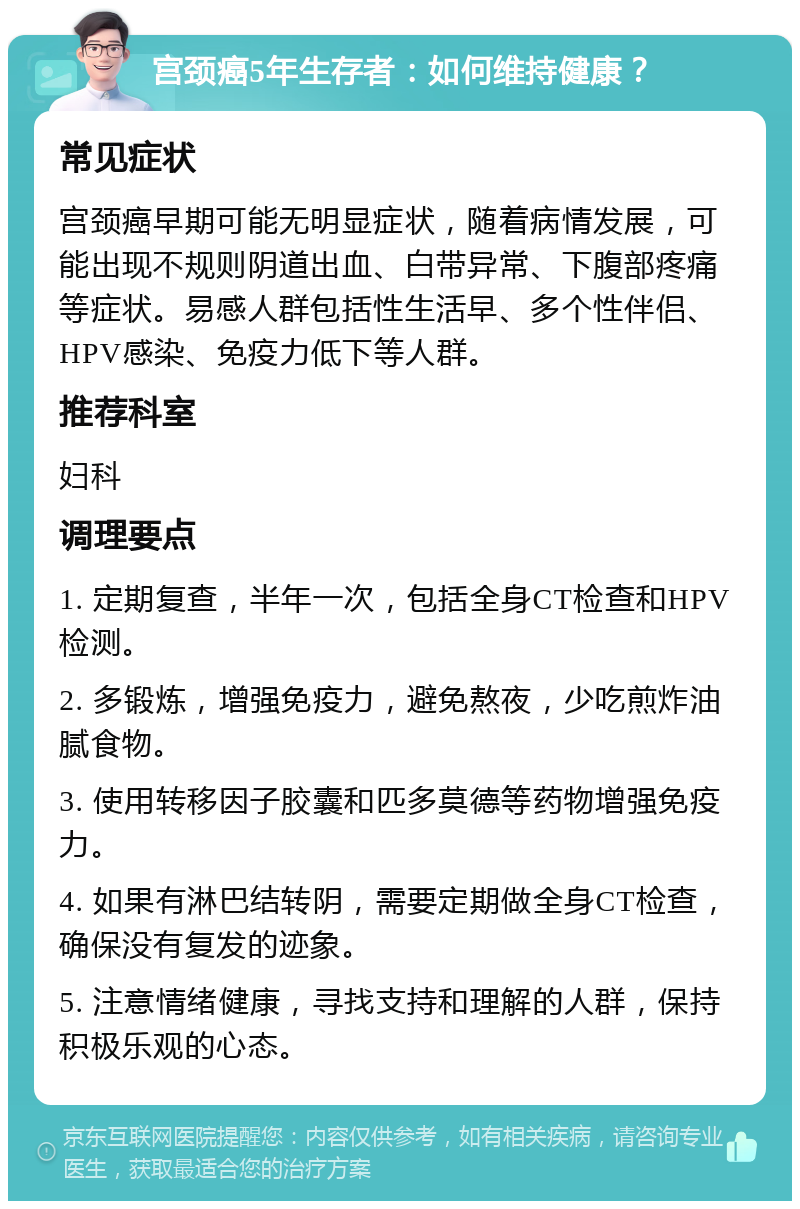 宫颈癌5年生存者：如何维持健康？ 常见症状 宫颈癌早期可能无明显症状，随着病情发展，可能出现不规则阴道出血、白带异常、下腹部疼痛等症状。易感人群包括性生活早、多个性伴侣、HPV感染、免疫力低下等人群。 推荐科室 妇科 调理要点 1. 定期复查，半年一次，包括全身CT检查和HPV检测。 2. 多锻炼，增强免疫力，避免熬夜，少吃煎炸油腻食物。 3. 使用转移因子胶囊和匹多莫德等药物增强免疫力。 4. 如果有淋巴结转阴，需要定期做全身CT检查，确保没有复发的迹象。 5. 注意情绪健康，寻找支持和理解的人群，保持积极乐观的心态。