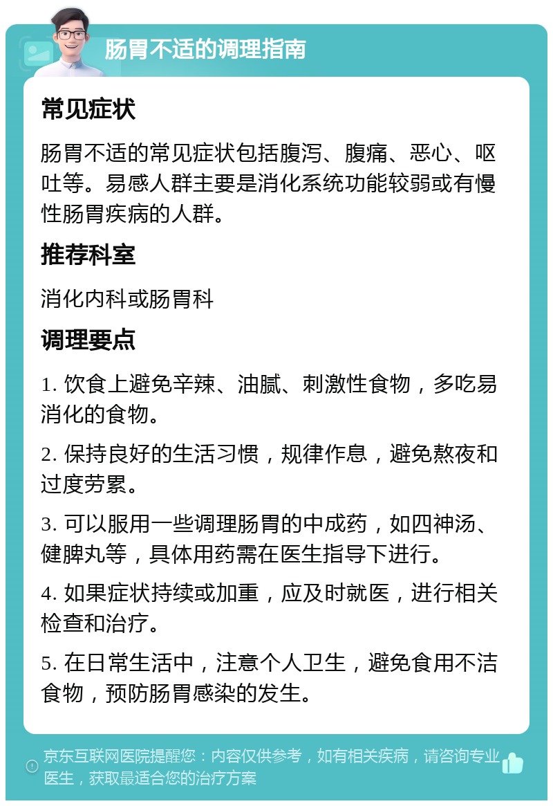 肠胃不适的调理指南 常见症状 肠胃不适的常见症状包括腹泻、腹痛、恶心、呕吐等。易感人群主要是消化系统功能较弱或有慢性肠胃疾病的人群。 推荐科室 消化内科或肠胃科 调理要点 1. 饮食上避免辛辣、油腻、刺激性食物，多吃易消化的食物。 2. 保持良好的生活习惯，规律作息，避免熬夜和过度劳累。 3. 可以服用一些调理肠胃的中成药，如四神汤、健脾丸等，具体用药需在医生指导下进行。 4. 如果症状持续或加重，应及时就医，进行相关检查和治疗。 5. 在日常生活中，注意个人卫生，避免食用不洁食物，预防肠胃感染的发生。