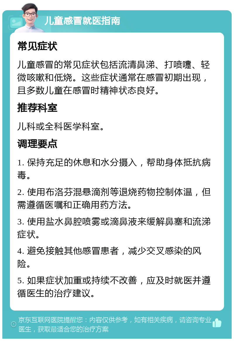 儿童感冒就医指南 常见症状 儿童感冒的常见症状包括流清鼻涕、打喷嚏、轻微咳嗽和低烧。这些症状通常在感冒初期出现，且多数儿童在感冒时精神状态良好。 推荐科室 儿科或全科医学科室。 调理要点 1. 保持充足的休息和水分摄入，帮助身体抵抗病毒。 2. 使用布洛芬混悬滴剂等退烧药物控制体温，但需遵循医嘱和正确用药方法。 3. 使用盐水鼻腔喷雾或滴鼻液来缓解鼻塞和流涕症状。 4. 避免接触其他感冒患者，减少交叉感染的风险。 5. 如果症状加重或持续不改善，应及时就医并遵循医生的治疗建议。