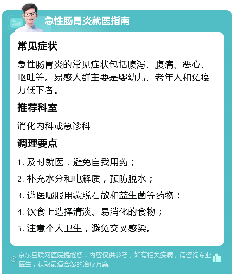 急性肠胃炎就医指南 常见症状 急性肠胃炎的常见症状包括腹泻、腹痛、恶心、呕吐等。易感人群主要是婴幼儿、老年人和免疫力低下者。 推荐科室 消化内科或急诊科 调理要点 1. 及时就医，避免自我用药； 2. 补充水分和电解质，预防脱水； 3. 遵医嘱服用蒙脱石散和益生菌等药物； 4. 饮食上选择清淡、易消化的食物； 5. 注意个人卫生，避免交叉感染。