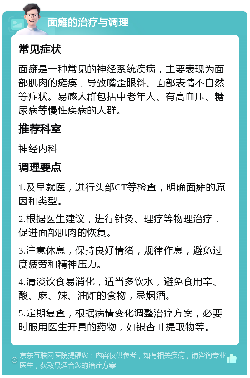 面瘫的治疗与调理 常见症状 面瘫是一种常见的神经系统疾病，主要表现为面部肌肉的瘫痪，导致嘴歪眼斜、面部表情不自然等症状。易感人群包括中老年人、有高血压、糖尿病等慢性疾病的人群。 推荐科室 神经内科 调理要点 1.及早就医，进行头部CT等检查，明确面瘫的原因和类型。 2.根据医生建议，进行针灸、理疗等物理治疗，促进面部肌肉的恢复。 3.注意休息，保持良好情绪，规律作息，避免过度疲劳和精神压力。 4.清淡饮食易消化，适当多饮水，避免食用辛、酸、麻、辣、油炸的食物，忌烟酒。 5.定期复查，根据病情变化调整治疗方案，必要时服用医生开具的药物，如银杏叶提取物等。