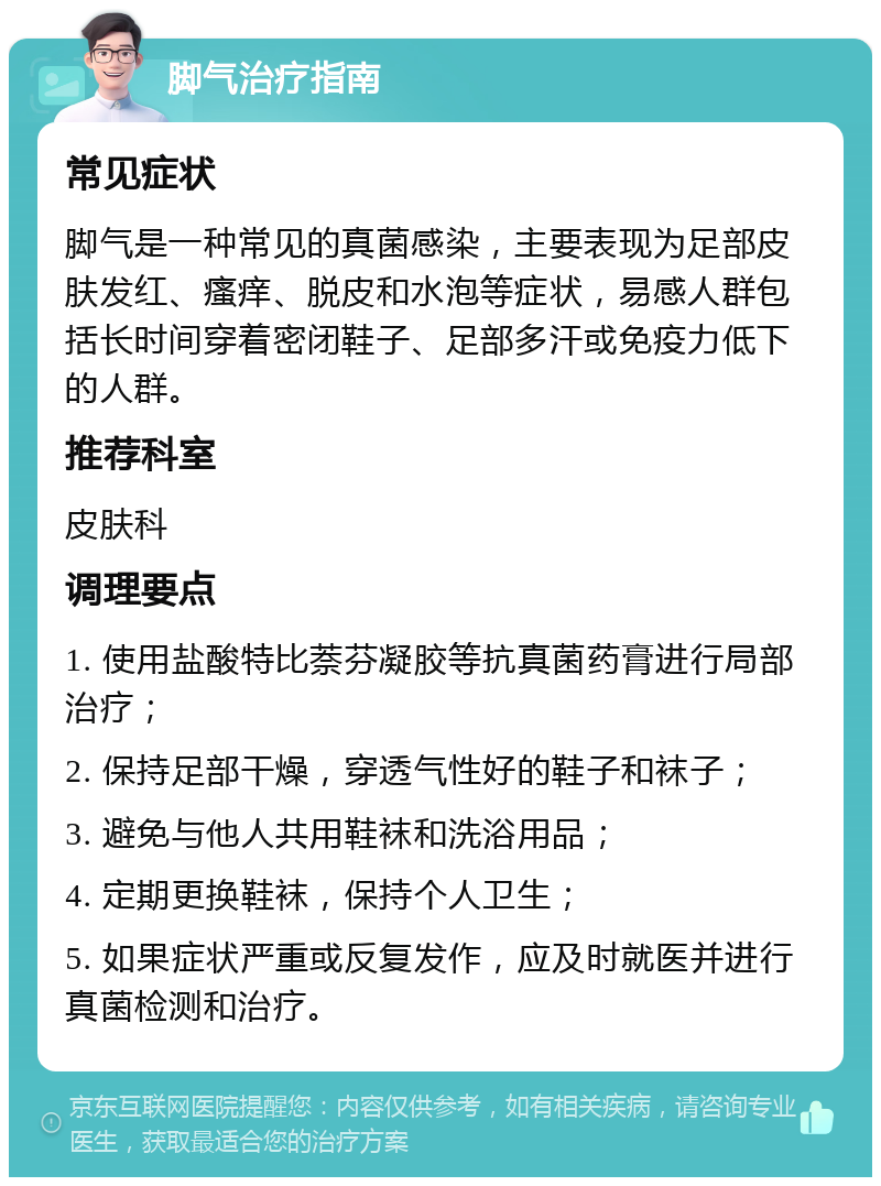 脚气治疗指南 常见症状 脚气是一种常见的真菌感染，主要表现为足部皮肤发红、瘙痒、脱皮和水泡等症状，易感人群包括长时间穿着密闭鞋子、足部多汗或免疫力低下的人群。 推荐科室 皮肤科 调理要点 1. 使用盐酸特比萘芬凝胶等抗真菌药膏进行局部治疗； 2. 保持足部干燥，穿透气性好的鞋子和袜子； 3. 避免与他人共用鞋袜和洗浴用品； 4. 定期更换鞋袜，保持个人卫生； 5. 如果症状严重或反复发作，应及时就医并进行真菌检测和治疗。