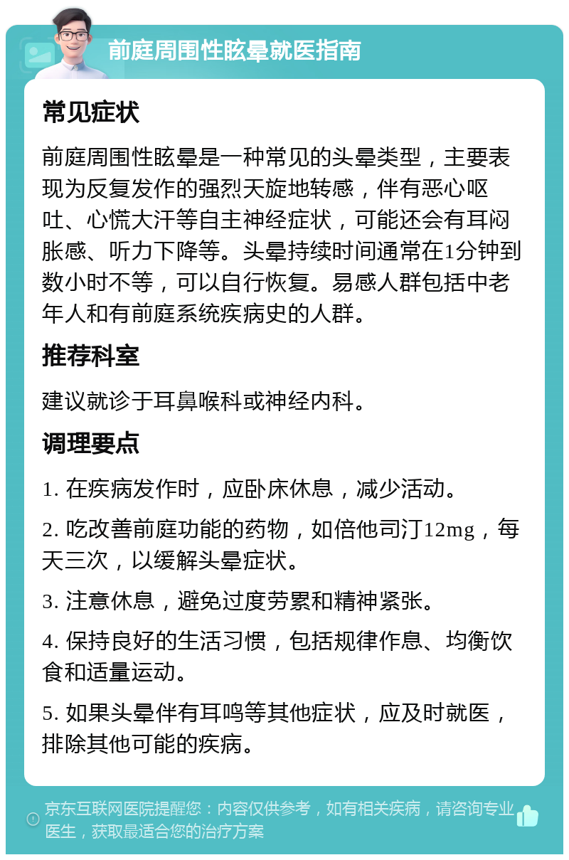 前庭周围性眩晕就医指南 常见症状 前庭周围性眩晕是一种常见的头晕类型，主要表现为反复发作的强烈天旋地转感，伴有恶心呕吐、心慌大汗等自主神经症状，可能还会有耳闷胀感、听力下降等。头晕持续时间通常在1分钟到数小时不等，可以自行恢复。易感人群包括中老年人和有前庭系统疾病史的人群。 推荐科室 建议就诊于耳鼻喉科或神经内科。 调理要点 1. 在疾病发作时，应卧床休息，减少活动。 2. 吃改善前庭功能的药物，如倍他司汀12mg，每天三次，以缓解头晕症状。 3. 注意休息，避免过度劳累和精神紧张。 4. 保持良好的生活习惯，包括规律作息、均衡饮食和适量运动。 5. 如果头晕伴有耳鸣等其他症状，应及时就医，排除其他可能的疾病。