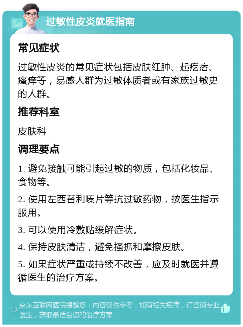 过敏性皮炎就医指南 常见症状 过敏性皮炎的常见症状包括皮肤红肿、起疙瘩、瘙痒等，易感人群为过敏体质者或有家族过敏史的人群。 推荐科室 皮肤科 调理要点 1. 避免接触可能引起过敏的物质，包括化妆品、食物等。 2. 使用左西替利嗪片等抗过敏药物，按医生指示服用。 3. 可以使用冷敷贴缓解症状。 4. 保持皮肤清洁，避免搔抓和摩擦皮肤。 5. 如果症状严重或持续不改善，应及时就医并遵循医生的治疗方案。