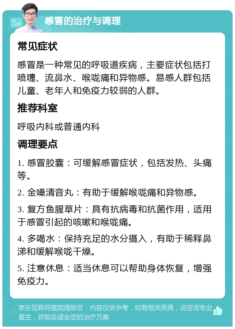 感冒的治疗与调理 常见症状 感冒是一种常见的呼吸道疾病，主要症状包括打喷嚏、流鼻水、喉咙痛和异物感。易感人群包括儿童、老年人和免疫力较弱的人群。 推荐科室 呼吸内科或普通内科 调理要点 1. 感冒胶囊：可缓解感冒症状，包括发热、头痛等。 2. 金嗓清音丸：有助于缓解喉咙痛和异物感。 3. 复方鱼腥草片：具有抗病毒和抗菌作用，适用于感冒引起的咳嗽和喉咙痛。 4. 多喝水：保持充足的水分摄入，有助于稀释鼻涕和缓解喉咙干燥。 5. 注意休息：适当休息可以帮助身体恢复，增强免疫力。