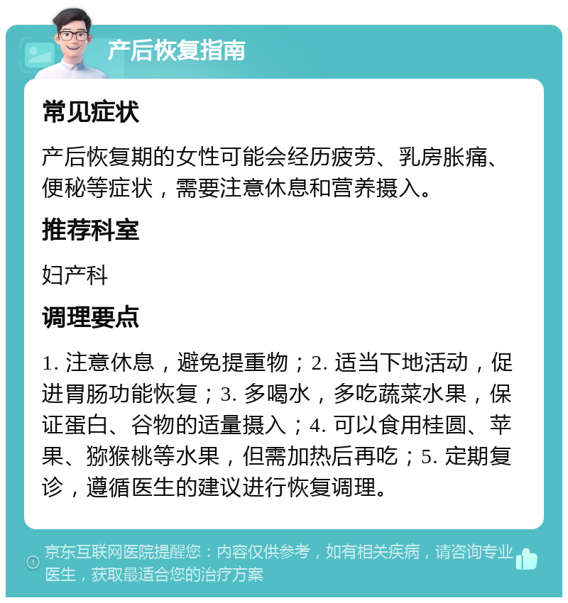 产后恢复指南 常见症状 产后恢复期的女性可能会经历疲劳、乳房胀痛、便秘等症状，需要注意休息和营养摄入。 推荐科室 妇产科 调理要点 1. 注意休息，避免提重物；2. 适当下地活动，促进胃肠功能恢复；3. 多喝水，多吃蔬菜水果，保证蛋白、谷物的适量摄入；4. 可以食用桂圆、苹果、猕猴桃等水果，但需加热后再吃；5. 定期复诊，遵循医生的建议进行恢复调理。