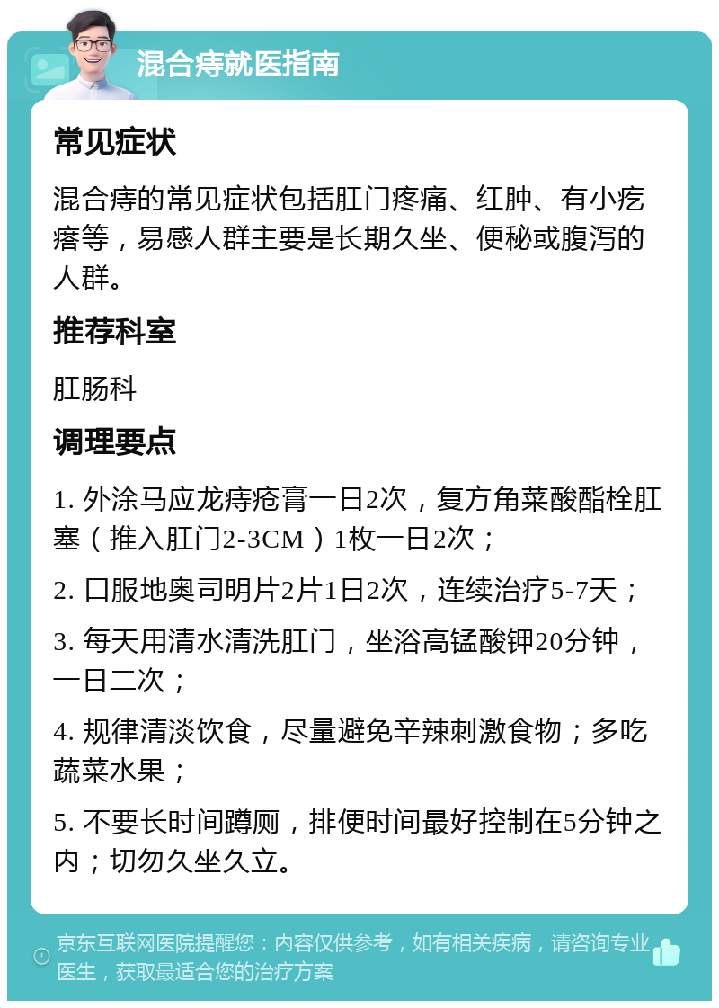 混合痔就医指南 常见症状 混合痔的常见症状包括肛门疼痛、红肿、有小疙瘩等，易感人群主要是长期久坐、便秘或腹泻的人群。 推荐科室 肛肠科 调理要点 1. 外涂马应龙痔疮膏一日2次，复方角菜酸酯栓肛塞（推入肛门2-3CM）1枚一日2次； 2. 口服地奥司明片2片1日2次，连续治疗5-7天； 3. 每天用清水清洗肛门，坐浴高锰酸钾20分钟，一日二次； 4. 规律清淡饮食，尽量避免辛辣刺激食物；多吃蔬菜水果； 5. 不要长时间蹲厕，排便时间最好控制在5分钟之内；切勿久坐久立。