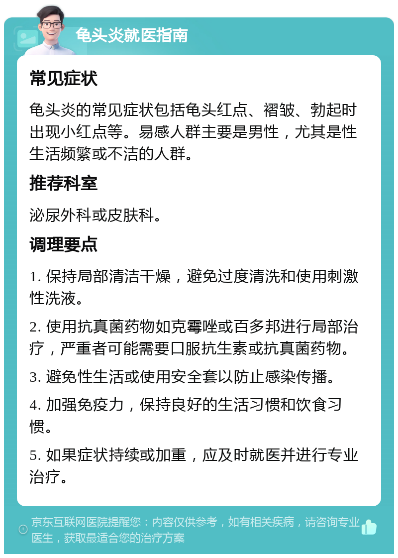 龟头炎就医指南 常见症状 龟头炎的常见症状包括龟头红点、褶皱、勃起时出现小红点等。易感人群主要是男性，尤其是性生活频繁或不洁的人群。 推荐科室 泌尿外科或皮肤科。 调理要点 1. 保持局部清洁干燥，避免过度清洗和使用刺激性洗液。 2. 使用抗真菌药物如克霉唑或百多邦进行局部治疗，严重者可能需要口服抗生素或抗真菌药物。 3. 避免性生活或使用安全套以防止感染传播。 4. 加强免疫力，保持良好的生活习惯和饮食习惯。 5. 如果症状持续或加重，应及时就医并进行专业治疗。