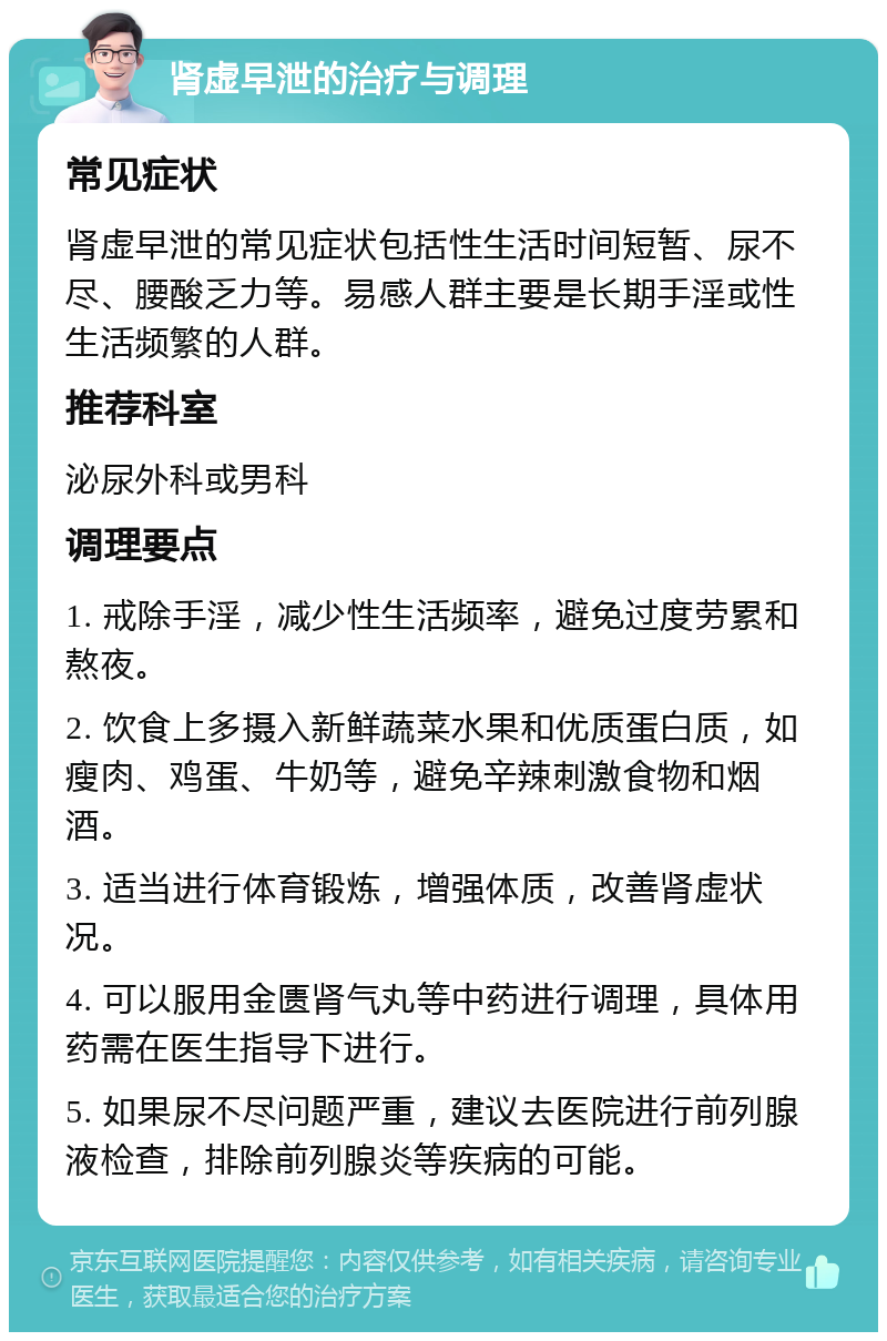 肾虚早泄的治疗与调理 常见症状 肾虚早泄的常见症状包括性生活时间短暂、尿不尽、腰酸乏力等。易感人群主要是长期手淫或性生活频繁的人群。 推荐科室 泌尿外科或男科 调理要点 1. 戒除手淫，减少性生活频率，避免过度劳累和熬夜。 2. 饮食上多摄入新鲜蔬菜水果和优质蛋白质，如瘦肉、鸡蛋、牛奶等，避免辛辣刺激食物和烟酒。 3. 适当进行体育锻炼，增强体质，改善肾虚状况。 4. 可以服用金匮肾气丸等中药进行调理，具体用药需在医生指导下进行。 5. 如果尿不尽问题严重，建议去医院进行前列腺液检查，排除前列腺炎等疾病的可能。