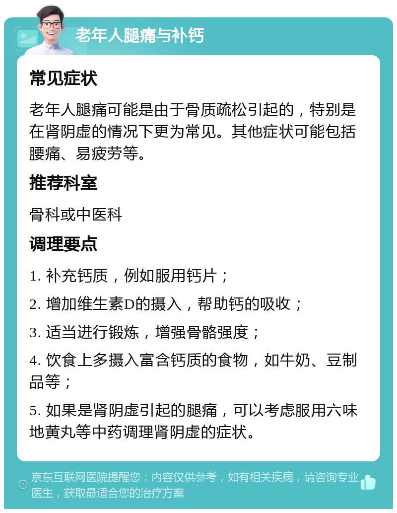 老年人腿痛与补钙 常见症状 老年人腿痛可能是由于骨质疏松引起的，特别是在肾阴虚的情况下更为常见。其他症状可能包括腰痛、易疲劳等。 推荐科室 骨科或中医科 调理要点 1. 补充钙质，例如服用钙片； 2. 增加维生素D的摄入，帮助钙的吸收； 3. 适当进行锻炼，增强骨骼强度； 4. 饮食上多摄入富含钙质的食物，如牛奶、豆制品等； 5. 如果是肾阴虚引起的腿痛，可以考虑服用六味地黄丸等中药调理肾阴虚的症状。