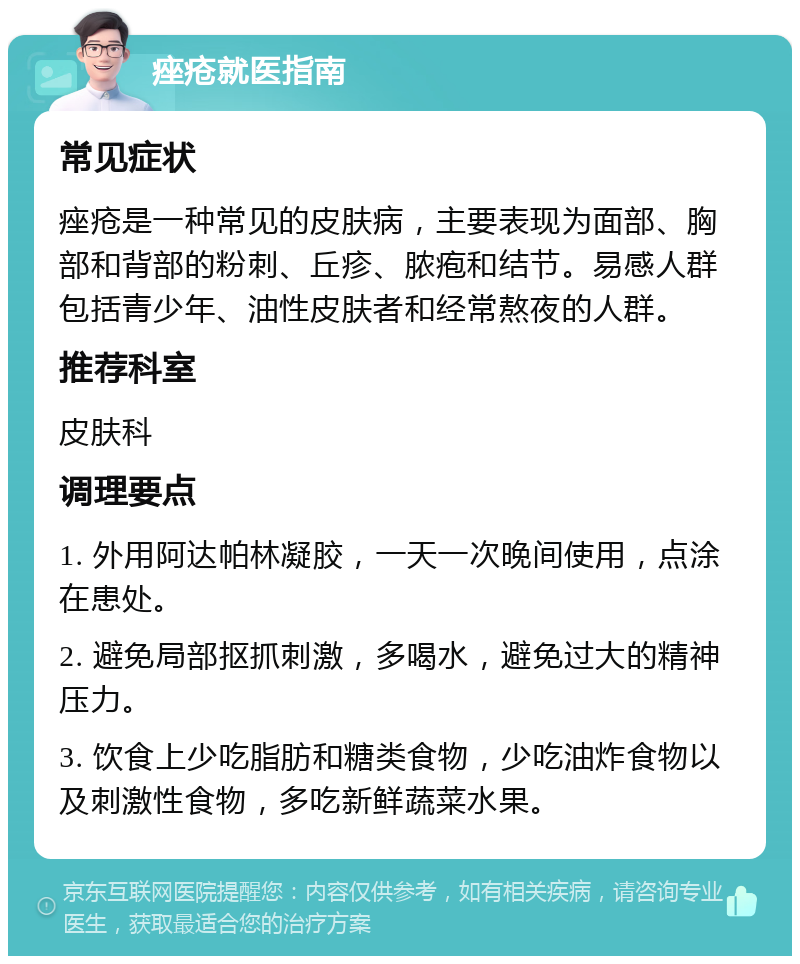 痤疮就医指南 常见症状 痤疮是一种常见的皮肤病，主要表现为面部、胸部和背部的粉刺、丘疹、脓疱和结节。易感人群包括青少年、油性皮肤者和经常熬夜的人群。 推荐科室 皮肤科 调理要点 1. 外用阿达帕林凝胶，一天一次晚间使用，点涂在患处。 2. 避免局部抠抓刺激，多喝水，避免过大的精神压力。 3. 饮食上少吃脂肪和糖类食物，少吃油炸食物以及刺激性食物，多吃新鲜蔬菜水果。