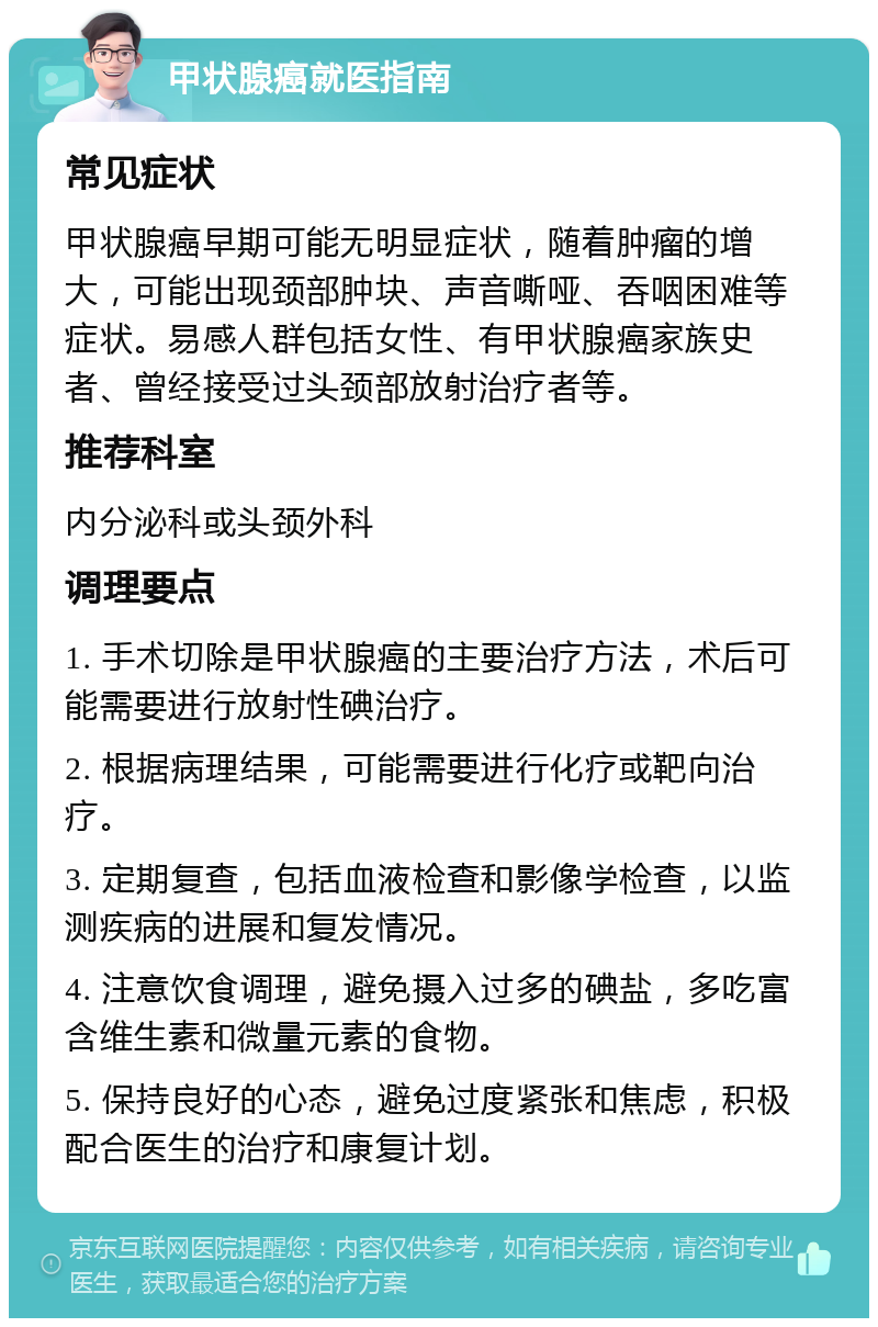 甲状腺癌就医指南 常见症状 甲状腺癌早期可能无明显症状，随着肿瘤的增大，可能出现颈部肿块、声音嘶哑、吞咽困难等症状。易感人群包括女性、有甲状腺癌家族史者、曾经接受过头颈部放射治疗者等。 推荐科室 内分泌科或头颈外科 调理要点 1. 手术切除是甲状腺癌的主要治疗方法，术后可能需要进行放射性碘治疗。 2. 根据病理结果，可能需要进行化疗或靶向治疗。 3. 定期复查，包括血液检查和影像学检查，以监测疾病的进展和复发情况。 4. 注意饮食调理，避免摄入过多的碘盐，多吃富含维生素和微量元素的食物。 5. 保持良好的心态，避免过度紧张和焦虑，积极配合医生的治疗和康复计划。