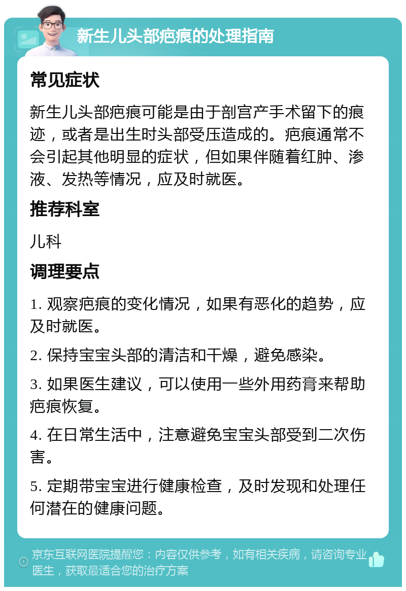 新生儿头部疤痕的处理指南 常见症状 新生儿头部疤痕可能是由于剖宫产手术留下的痕迹，或者是出生时头部受压造成的。疤痕通常不会引起其他明显的症状，但如果伴随着红肿、渗液、发热等情况，应及时就医。 推荐科室 儿科 调理要点 1. 观察疤痕的变化情况，如果有恶化的趋势，应及时就医。 2. 保持宝宝头部的清洁和干燥，避免感染。 3. 如果医生建议，可以使用一些外用药膏来帮助疤痕恢复。 4. 在日常生活中，注意避免宝宝头部受到二次伤害。 5. 定期带宝宝进行健康检查，及时发现和处理任何潜在的健康问题。