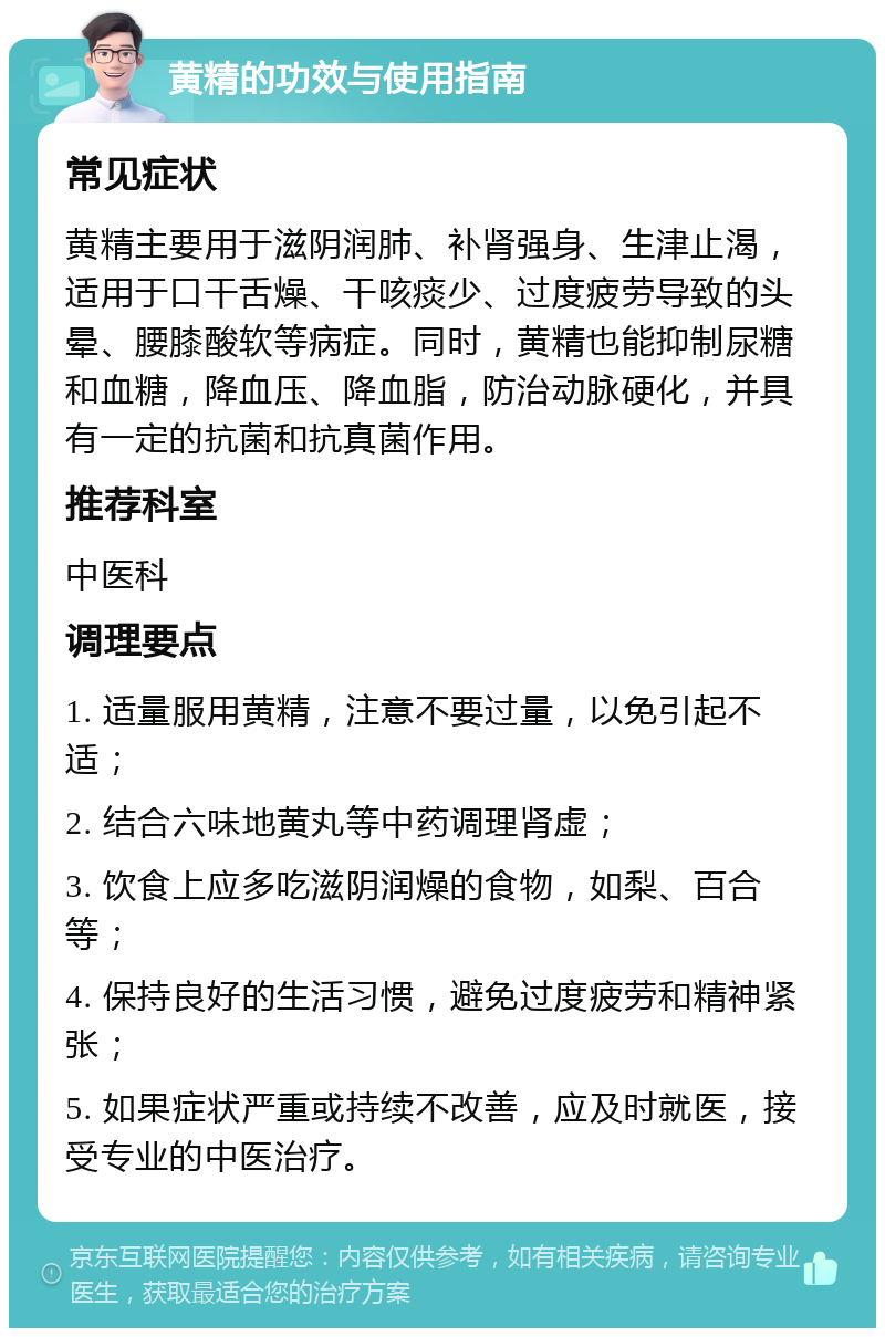 黄精的功效与使用指南 常见症状 黄精主要用于滋阴润肺、补肾强身、生津止渴，适用于口干舌燥、干咳痰少、过度疲劳导致的头晕、腰膝酸软等病症。同时，黄精也能抑制尿糖和血糖，降血压、降血脂，防治动脉硬化，并具有一定的抗菌和抗真菌作用。 推荐科室 中医科 调理要点 1. 适量服用黄精，注意不要过量，以免引起不适； 2. 结合六味地黄丸等中药调理肾虚； 3. 饮食上应多吃滋阴润燥的食物，如梨、百合等； 4. 保持良好的生活习惯，避免过度疲劳和精神紧张； 5. 如果症状严重或持续不改善，应及时就医，接受专业的中医治疗。