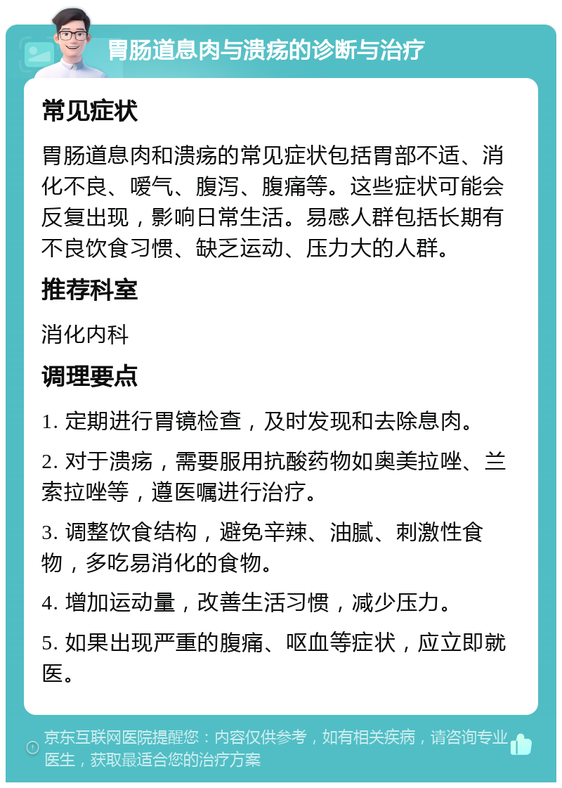 胃肠道息肉与溃疡的诊断与治疗 常见症状 胃肠道息肉和溃疡的常见症状包括胃部不适、消化不良、嗳气、腹泻、腹痛等。这些症状可能会反复出现，影响日常生活。易感人群包括长期有不良饮食习惯、缺乏运动、压力大的人群。 推荐科室 消化内科 调理要点 1. 定期进行胃镜检查，及时发现和去除息肉。 2. 对于溃疡，需要服用抗酸药物如奥美拉唑、兰索拉唑等，遵医嘱进行治疗。 3. 调整饮食结构，避免辛辣、油腻、刺激性食物，多吃易消化的食物。 4. 增加运动量，改善生活习惯，减少压力。 5. 如果出现严重的腹痛、呕血等症状，应立即就医。