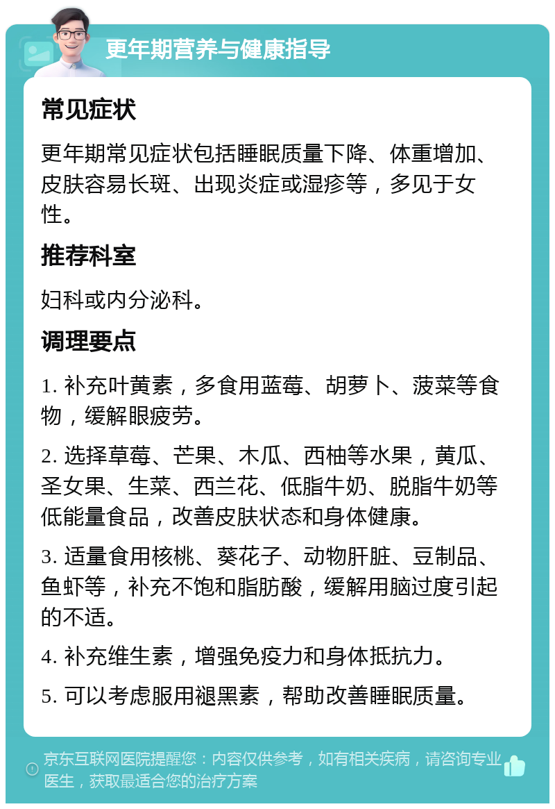 更年期营养与健康指导 常见症状 更年期常见症状包括睡眠质量下降、体重增加、皮肤容易长斑、出现炎症或湿疹等，多见于女性。 推荐科室 妇科或内分泌科。 调理要点 1. 补充叶黄素，多食用蓝莓、胡萝卜、菠菜等食物，缓解眼疲劳。 2. 选择草莓、芒果、木瓜、西柚等水果，黄瓜、圣女果、生菜、西兰花、低脂牛奶、脱脂牛奶等低能量食品，改善皮肤状态和身体健康。 3. 适量食用核桃、葵花子、动物肝脏、豆制品、鱼虾等，补充不饱和脂肪酸，缓解用脑过度引起的不适。 4. 补充维生素，增强免疫力和身体抵抗力。 5. 可以考虑服用褪黑素，帮助改善睡眠质量。