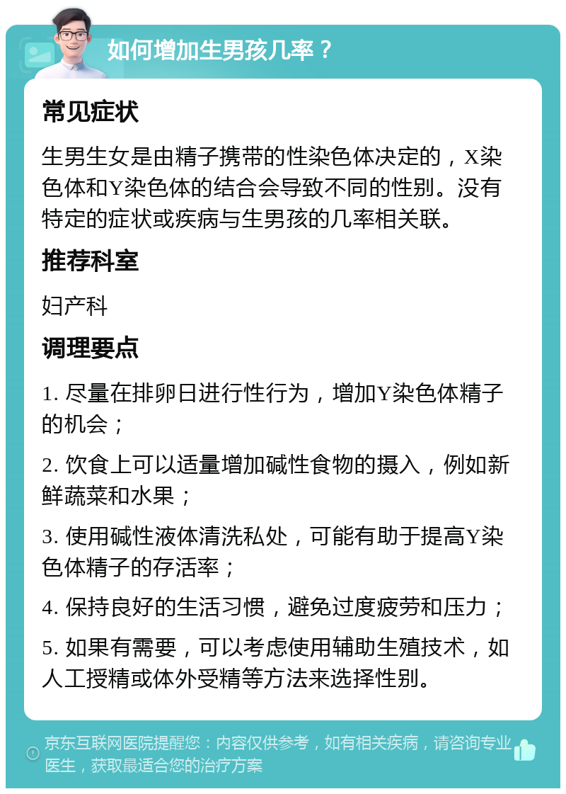 如何增加生男孩几率？ 常见症状 生男生女是由精子携带的性染色体决定的，X染色体和Y染色体的结合会导致不同的性别。没有特定的症状或疾病与生男孩的几率相关联。 推荐科室 妇产科 调理要点 1. 尽量在排卵日进行性行为，增加Y染色体精子的机会； 2. 饮食上可以适量增加碱性食物的摄入，例如新鲜蔬菜和水果； 3. 使用碱性液体清洗私处，可能有助于提高Y染色体精子的存活率； 4. 保持良好的生活习惯，避免过度疲劳和压力； 5. 如果有需要，可以考虑使用辅助生殖技术，如人工授精或体外受精等方法来选择性别。