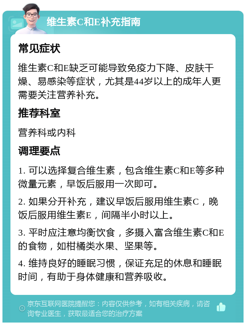 维生素C和E补充指南 常见症状 维生素C和E缺乏可能导致免疫力下降、皮肤干燥、易感染等症状，尤其是44岁以上的成年人更需要关注营养补充。 推荐科室 营养科或内科 调理要点 1. 可以选择复合维生素，包含维生素C和E等多种微量元素，早饭后服用一次即可。 2. 如果分开补充，建议早饭后服用维生素C，晚饭后服用维生素E，间隔半小时以上。 3. 平时应注意均衡饮食，多摄入富含维生素C和E的食物，如柑橘类水果、坚果等。 4. 维持良好的睡眠习惯，保证充足的休息和睡眠时间，有助于身体健康和营养吸收。