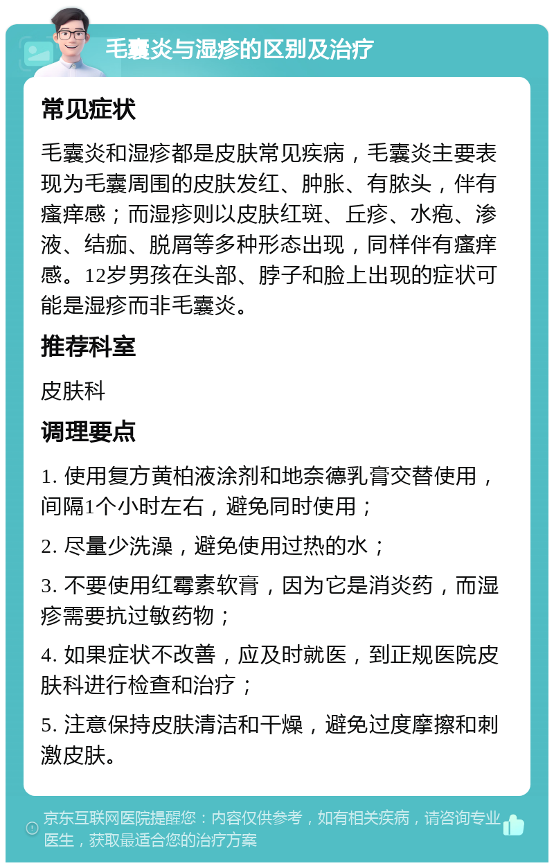 毛囊炎与湿疹的区别及治疗 常见症状 毛囊炎和湿疹都是皮肤常见疾病，毛囊炎主要表现为毛囊周围的皮肤发红、肿胀、有脓头，伴有瘙痒感；而湿疹则以皮肤红斑、丘疹、水疱、渗液、结痂、脱屑等多种形态出现，同样伴有瘙痒感。12岁男孩在头部、脖子和脸上出现的症状可能是湿疹而非毛囊炎。 推荐科室 皮肤科 调理要点 1. 使用复方黄柏液涂剂和地奈德乳膏交替使用，间隔1个小时左右，避免同时使用； 2. 尽量少洗澡，避免使用过热的水； 3. 不要使用红霉素软膏，因为它是消炎药，而湿疹需要抗过敏药物； 4. 如果症状不改善，应及时就医，到正规医院皮肤科进行检查和治疗； 5. 注意保持皮肤清洁和干燥，避免过度摩擦和刺激皮肤。