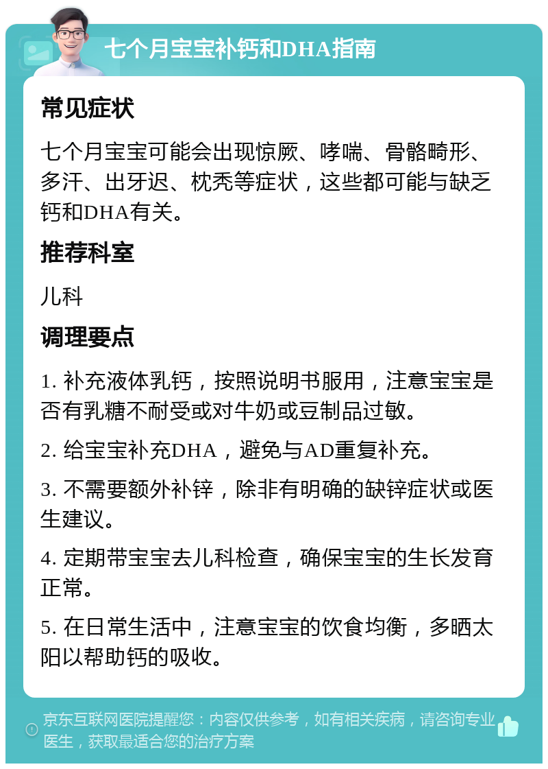 七个月宝宝补钙和DHA指南 常见症状 七个月宝宝可能会出现惊厥、哮喘、骨骼畸形、多汗、出牙迟、枕秃等症状，这些都可能与缺乏钙和DHA有关。 推荐科室 儿科 调理要点 1. 补充液体乳钙，按照说明书服用，注意宝宝是否有乳糖不耐受或对牛奶或豆制品过敏。 2. 给宝宝补充DHA，避免与AD重复补充。 3. 不需要额外补锌，除非有明确的缺锌症状或医生建议。 4. 定期带宝宝去儿科检查，确保宝宝的生长发育正常。 5. 在日常生活中，注意宝宝的饮食均衡，多晒太阳以帮助钙的吸收。