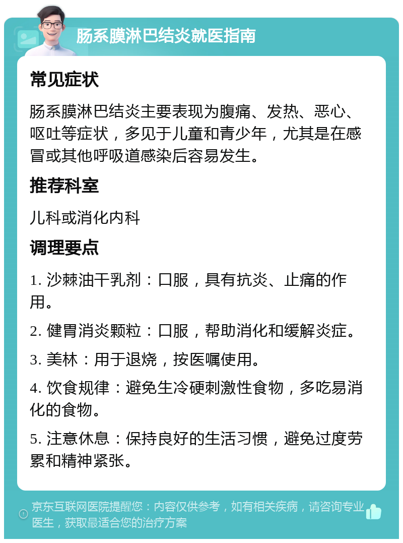 肠系膜淋巴结炎就医指南 常见症状 肠系膜淋巴结炎主要表现为腹痛、发热、恶心、呕吐等症状，多见于儿童和青少年，尤其是在感冒或其他呼吸道感染后容易发生。 推荐科室 儿科或消化内科 调理要点 1. 沙棘油干乳剂：口服，具有抗炎、止痛的作用。 2. 健胃消炎颗粒：口服，帮助消化和缓解炎症。 3. 美林：用于退烧，按医嘱使用。 4. 饮食规律：避免生冷硬刺激性食物，多吃易消化的食物。 5. 注意休息：保持良好的生活习惯，避免过度劳累和精神紧张。