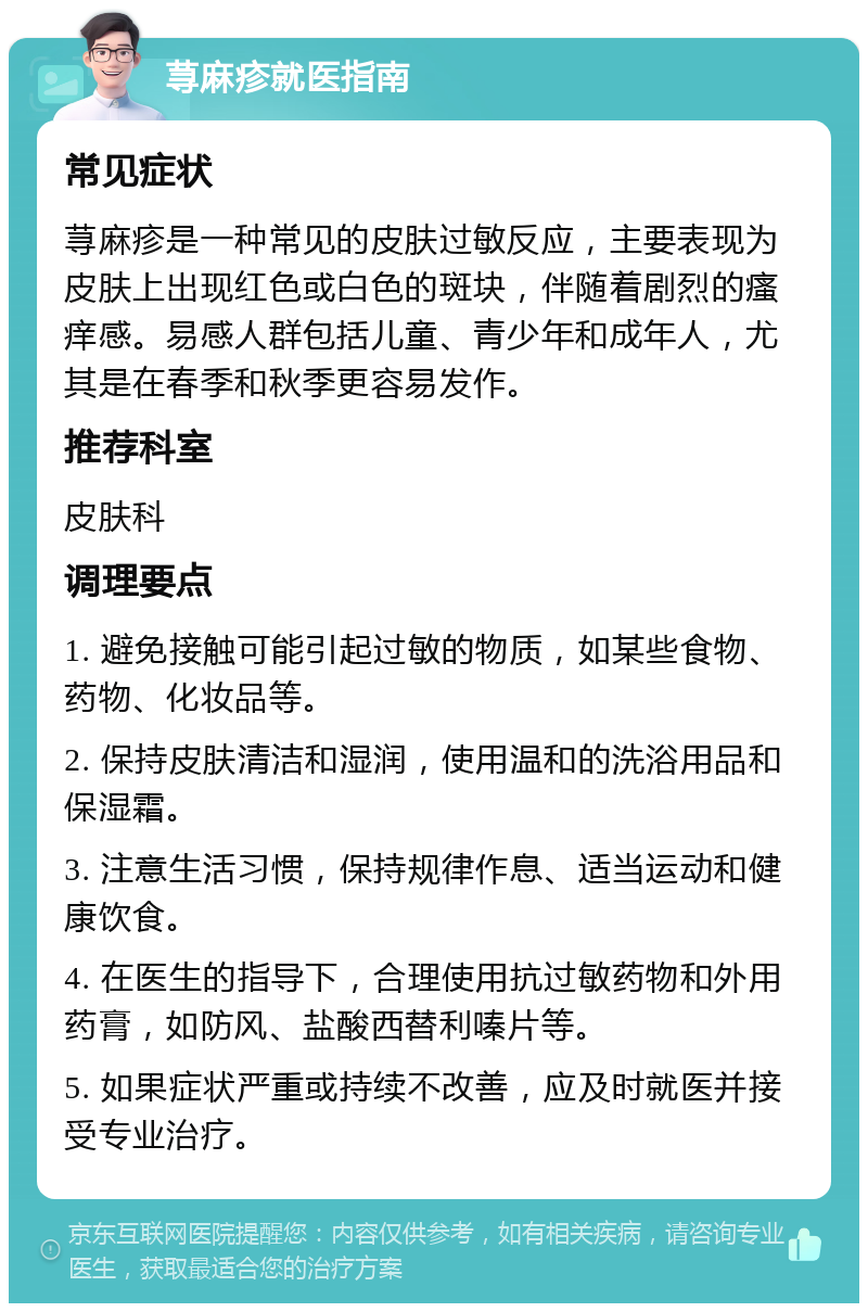 荨麻疹就医指南 常见症状 荨麻疹是一种常见的皮肤过敏反应，主要表现为皮肤上出现红色或白色的斑块，伴随着剧烈的瘙痒感。易感人群包括儿童、青少年和成年人，尤其是在春季和秋季更容易发作。 推荐科室 皮肤科 调理要点 1. 避免接触可能引起过敏的物质，如某些食物、药物、化妆品等。 2. 保持皮肤清洁和湿润，使用温和的洗浴用品和保湿霜。 3. 注意生活习惯，保持规律作息、适当运动和健康饮食。 4. 在医生的指导下，合理使用抗过敏药物和外用药膏，如防风、盐酸西替利嗪片等。 5. 如果症状严重或持续不改善，应及时就医并接受专业治疗。